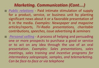  Public relations - Paid intimate stimulation of supply
for a product, service, or business unit by planting
significant news about it or a favorable presentation of
it in the media. Examples: Newspaper and magazine
articles/reports, TV-Radio presentations, charitable
contributions, speeches, issue advertising & seminars
 Personal selling - A process of helping and persuading
one or more prospects to purchase a good or service
or to act on any idea through the use of an oral
presentation. Examples: Sales presentations, sales
meetings, sales training and incentive programs for
intermediary salespeople, samples, and telemarketing.
Can be face-to-face or via telephone
 