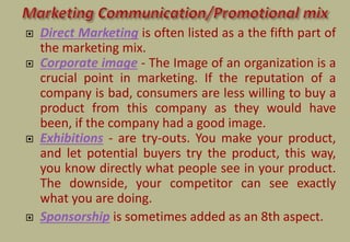  Direct Marketing is often listed as a the fifth part of
the marketing mix.
 Corporate image - The Image of an organization is a
crucial point in marketing. If the reputation of a
company is bad, consumers are less willing to buy a
product from this company as they would have
been, if the company had a good image.
 Exhibitions - are try-outs. You make your product,
and let potential buyers try the product, this way,
you know directly what people see in your product.
The downside, your competitor can see exactly
what you are doing.
 Sponsorship is sometimes added as an 8th aspect.
 