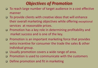  To reach large number of target audience in a cost effective
manner
 To provide clients with creative ideas that will enhance
their overall marketing objectives while offering exceptional
services at reasonable prices.
 Promotion has a key role in determining profitability and
market success and is one of the key.
 Promotion is an important marketing force that provides
extra incentive for consumer the trade the sales & other
individual group.
 Usually promotion covers a wide range of area.
 Promotion is used to communicate with the customers
 Define promotion and fit in marketing
 