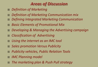  Definition of Marketing
 Definition of Marketing Communication mix
 Defining Integrated Marketing Communication
 Basic Elements of Promotional Mix
 Developing & Managing the Advertising campaign
 Classification of Advertising
 Using the internet as an IMC tool
 Sales promotion Versus Publicity
 Publicity vehicles, Public Relation Tools
 IMC Planning model
 The marketing plan & Push Pull strategy
 