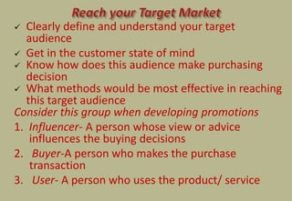  Clearly define and understand your target
audience
 Get in the customer state of mind
 Know how does this audience make purchasing
decision
 What methods would be most effective in reaching
this target audience
Consider this group when developing promotions
1. Influencer- A person whose view or advice
influences the buying decisions
2. Buyer-A person who makes the purchase
transaction
3. User- A person who uses the product/ service
 