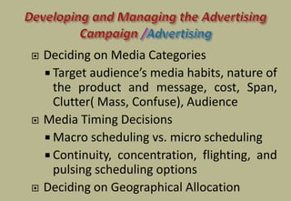  Deciding on Media Categories
 Target audience’s media habits, nature of
the product and message, cost, Span,
Clutter( Mass, Confuse), Audience
 Media Timing Decisions
 Macro scheduling vs. micro scheduling
 Continuity, concentration, flighting, and
pulsing scheduling options
 Deciding on Geographical Allocation
 