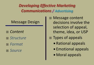 Message Design
 Content
 Structure
 Format
 Source
 Message content
decisions involve the
selection of appeal,
theme, idea, or USP
 Types of appeals
 Rational appeals
 Emotional appeals
 Moral appeals
 