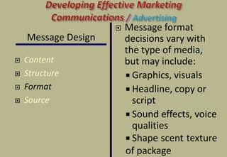 Message Design
 Content
 Structure
 Format
 Source
 Message format
decisions vary with
the type of media,
but may include:
 Graphics, visuals
 Headline, copy or
script
 Sound effects, voice
qualities
 Shape, scent, texture
of package
 