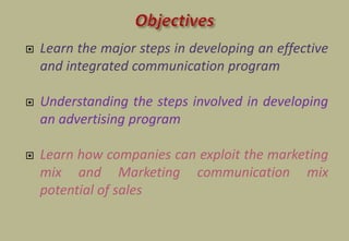  Learn the major steps in developing an effective
and integrated communication program
 Understanding the steps involved in developing
an advertising program
 Learn how companies can exploit the marketing
mix and Marketing communication mix
potential of sales
 