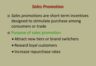  Sales promotions are short-term incentives
designed to stimulate purchase among
consumers or trade
 Purpose of sales promotion
 Attract new tiers or brand switchers
 Reward loyal customers
 Increase repurchase rates
 