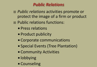  Public relations activities promote or
protect the image of a firm or product
 Public relations functions:
 Press relations
 Product publicity
 Corporate communications
 Special Events (Tree Plantation)
 Community Activities
 lobbying
 Counseling
 