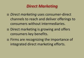  Direct marketing uses consumer-direct
channels to reach and deliver offerings to
consumers without intermediaries.
 Direct marketing is growing and offers
consumers key benefits.
 Firms are recognizing the importance of
integrated direct marketing efforts.
 