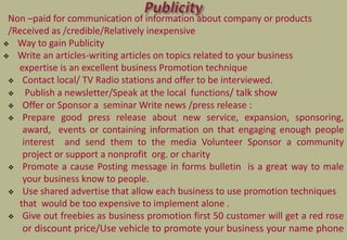 Non –paid for communication of information about company or products
/Received as /credible/Relatively inexpensive
 Way to gain Publicity
 Write an articles-writing articles on topics related to your business
expertise is an excellent business Promotion technique
 Contact local/ TV Radio stations and offer to be interviewed.
 Publish a newsletter/Speak at the local functions/ talk show
 Offer or Sponsor a seminar Write news /press release :
 Prepare good press release about new service, expansion, sponsoring,
award, events or containing information on that engaging enough people
interest and send them to the media Volunteer Sponsor a community
project or support a nonprofit org. or charity
 Promote a cause Posting message in forms bulletin is a great way to male
your business know to people.
 Use shared advertise that allow each business to use promotion techniques
that would be too expensive to implement alone .
 Give out freebies as business promotion first 50 customer will get a red rose
or discount price/Use vehicle to promote your business your name phone
 