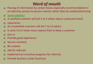  Passing of information by verbal means especially recommendation in
an informal, person to person manner rather than by media/advertising
 Some statistics
 A satisfied customer will tell 4 to 5 others about a pleasant brand
 experience
 An unsatisfied customer will tell 7 to 13 others
 It costs 3 to 5 times more replace than to keep a customer
 Earn it
 Provide good experience
 Service oriented
 Be creative
 Ask for referrals
 implement an incentive programs for referrals
 Provide business cards/ brochure
 