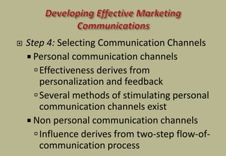  Step 4: Selecting Communication Channels
 Personal communication channels
Effectiveness derives from
personalization and feedback
Several methods of stimulating personal
communication channels exist
 Non personal communication channels
Influence derives from two-step flow-of-
communication process
 