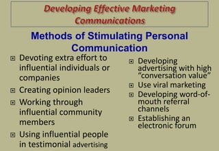  Devoting extra effort to
influential individuals or
companies
 Creating opinion leaders
 Working through
influential community
members
 Using influential people
in testimonial advertising
 Developing
advertising with high
“conversation value”
 Use viral marketing
 Developing word-of-
mouth referral
channels
 Establishing an
electronic forum
Methods of Stimulating Personal
Communication
 