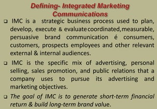  IMC is a strategic business process used to plan,
develop, execute & evaluatecoordinated,measurable,
persuasive brand communication é consumers,
customers, prospects employees and other relevant
external & internal audiences.
 IMC is the specific mix of advertising, personal
selling, sales promotion, and public relations that a
company uses to pursue its advertising and
marketing objectives.
 The goal of IMC is to generate short-term financial
return & build long-term brand value.
 