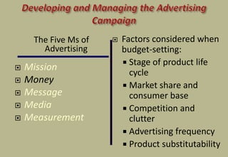  Factors considered when
budget-setting:
 Stage of product life
cycle
 Market share and
consumer base
 Competition and
clutter
 Advertising frequency
 Product substitutability
The Five Ms of
Advertising
 Mission
 Money
 Message
 Media
 Measurement
 