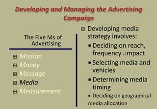  Developing media
strategy involves:
 Deciding on reach,
frequency & impact
 Selecting media and
vehicles
 Determining media
timing
 Deciding on geographical
media allocation
The Five Ms of
Advertising
 Mission
 Money
 Message
 Media
 Measurement
 
