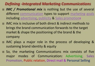  IMC / Promotional mix is nothing but the use of several
different communication types to support marketing goals
including advertising, publicity & Sales promotions
 IMC mix is inclusive of both direct & indirect methods to
brings the brand communication forwards to the target
market & shape the positioning of the brand & the
company
 IMC plays a major role in the process of developing &
sustaining brand identity & equity
 So, the marketing Communications mix consists of five
major modes of Communication: Advertising, Sales
Promotion, Public relation, Direct mail & Personal Selling
 