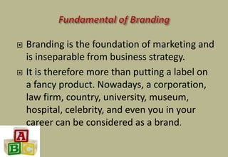  Branding is the foundation of marketing and
is inseparable from business strategy.
 It is therefore more than putting a label on
a fancy product. Nowadays, a corporation,
law firm, country, university, museum,
hospital, celebrity, and even you in your
career can be considered as a brand.
 