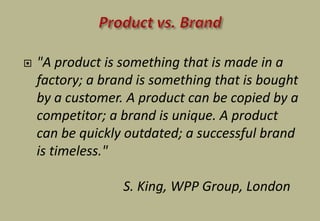  "A product is something that is made in a
factory; a brand is something that is bought
by a customer. A product can be copied by a
competitor; a brand is unique. A product
can be quickly outdated; a successful brand
is timeless."
S. King, WPP Group, London
 