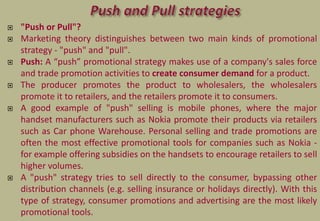 "Push or Pull"?
 Marketing theory distinguishes between two main kinds of promotional
strategy - "push" and "pull".
 Push: A “push” promotional strategy makes use of a company's sales force
and trade promotion activities to create consumer demand for a product.
 The producer promotes the product to wholesalers, the wholesalers
promote it to retailers, and the retailers promote it to consumers.
 A good example of "push" selling is mobile phones, where the major
handset manufacturers such as Nokia promote their products via retailers
such as Car phone Warehouse. Personal selling and trade promotions are
often the most effective promotional tools for companies such as Nokia -
for example offering subsidies on the handsets to encourage retailers to sell
higher volumes.
 A "push" strategy tries to sell directly to the consumer, bypassing other
distribution channels (e.g. selling insurance or holidays directly). With this
type of strategy, consumer promotions and advertising are the most likely
promotional tools.
 