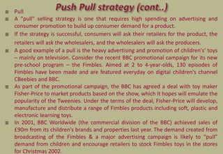  Pull
 A “pull” selling strategy is one that requires high spending on advertising and
consumer promotion to build up consumer demand for a product.
 If the strategy is successful, consumers will ask their retailers for the product, the
retailers will ask the wholesalers, and the wholesalers will ask the producers.
 A good example of a pull is the heavy advertising and promotion of children's’ toys
– mainly on television. Consider the recent BBC promotional campaign for its new
pre-school program – the Fimbles. Aimed at 2 to 4-year-olds, 130 episodes of
Fimbles have been made and are featured everyday on digital children's channel
CBeebies and BBC.
 As part of the promotional campaign, the BBC has agreed a deal with toy maker
Fisher-Price to market products based on the show, which it hopes will emulate the
popularity of the Tweenies. Under the terms of the deal, Fisher-Price will develop,
manufacture and distribute a range of Fimbles products including soft, plastic and
electronic learning toys.
 In 2001, BBC Worldwide (the commercial division of the BBC) achieved sales of
£90m from its children's brands and properties last year. The demand created from
broadcasting of the Fimbles & a major advertising campaign is likely to “pull”
demand from children and encourage retailers to stock Fimbles toys in the stores
for Christmas 2002.
 