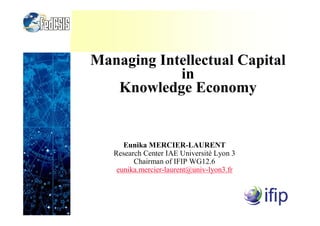 Managing Intellectual Capital
in
Knowledge Economy
Eunika MERCIER-LAURENT
Research Center IAE Université Lyon 3
Chairman of IFIP WG12.6
eunika.mercier-laurent@univ-lyon3.fr
 