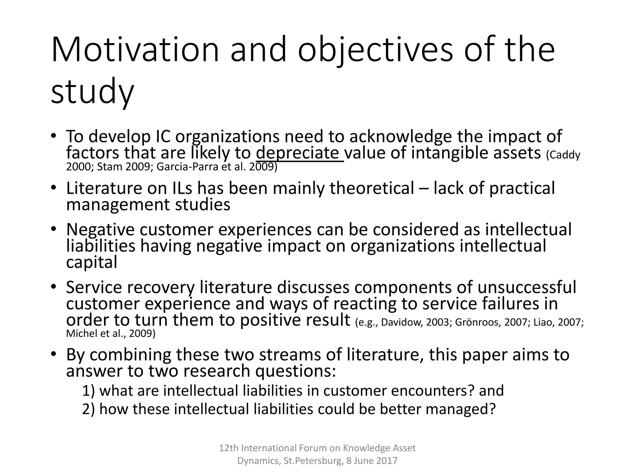 Motivation and objectives of the
study
• To develop IC organizations need to acknowledge the impact of
factors that are likely to depreciate value of intangible assets (Caddy
2000; Stam 2009; Garcia-Parra et al. 2009)
• Literature on ILs has been mainly theoretical – lack of practical
management studies
• Negative customer experiences can be considered as intellectual
liabilities having negative impact on organizations intellectual
capital
• Service recovery literature discusses components of unsuccessful
customer experience and ways of reacting to service failures in
order to turn them to positive result (e.g., Davidow, 2003; Grönroos, 2007; Liao, 2007;
Michel et al., 2009)
• By combining these two streams of literature, this paper aims to
answer to two research questions:
1) what are intellectual liabilities in customer encounters? and
2) how these intellectual liabilities could be better managed?
12th International Forum on Knowledge Asset
Dynamics, St.Petersburg, 8 June 2017
 