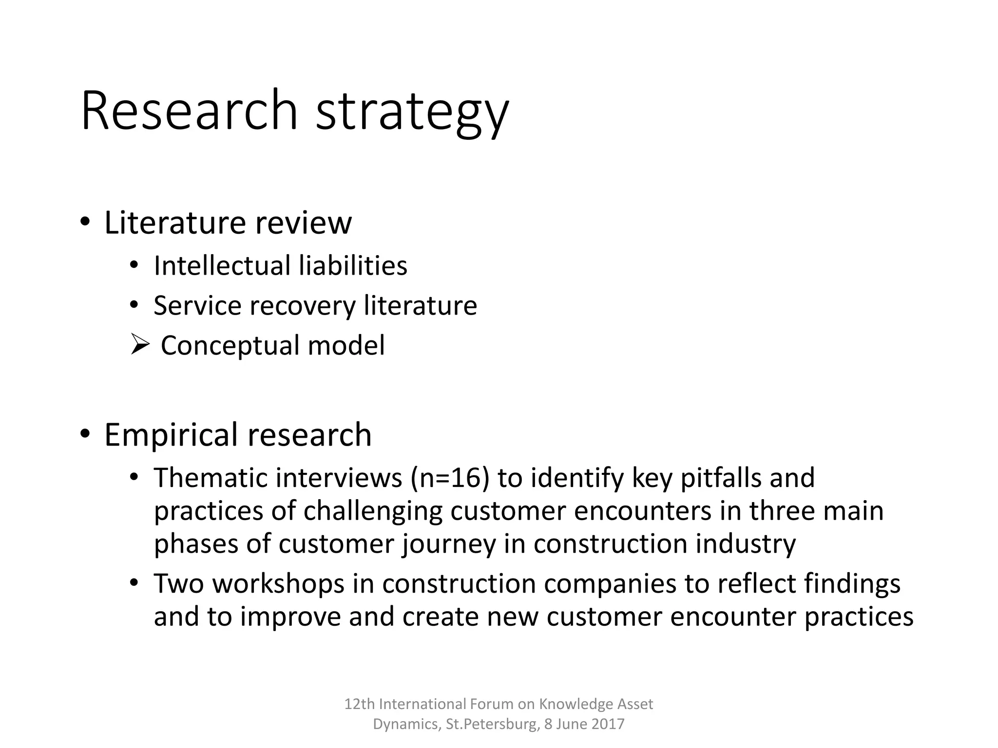 Research strategy
• Literature review
• Intellectual liabilities
• Service recovery literature
 Conceptual model
• Empirical research
• Thematic interviews (n=16) to identify key pitfalls and
practices of challenging customer encounters in three main
phases of customer journey in construction industry
• Two workshops in construction companies to reflect findings
and to improve and create new customer encounter practices
12th International Forum on Knowledge Asset
Dynamics, St.Petersburg, 8 June 2017
 
