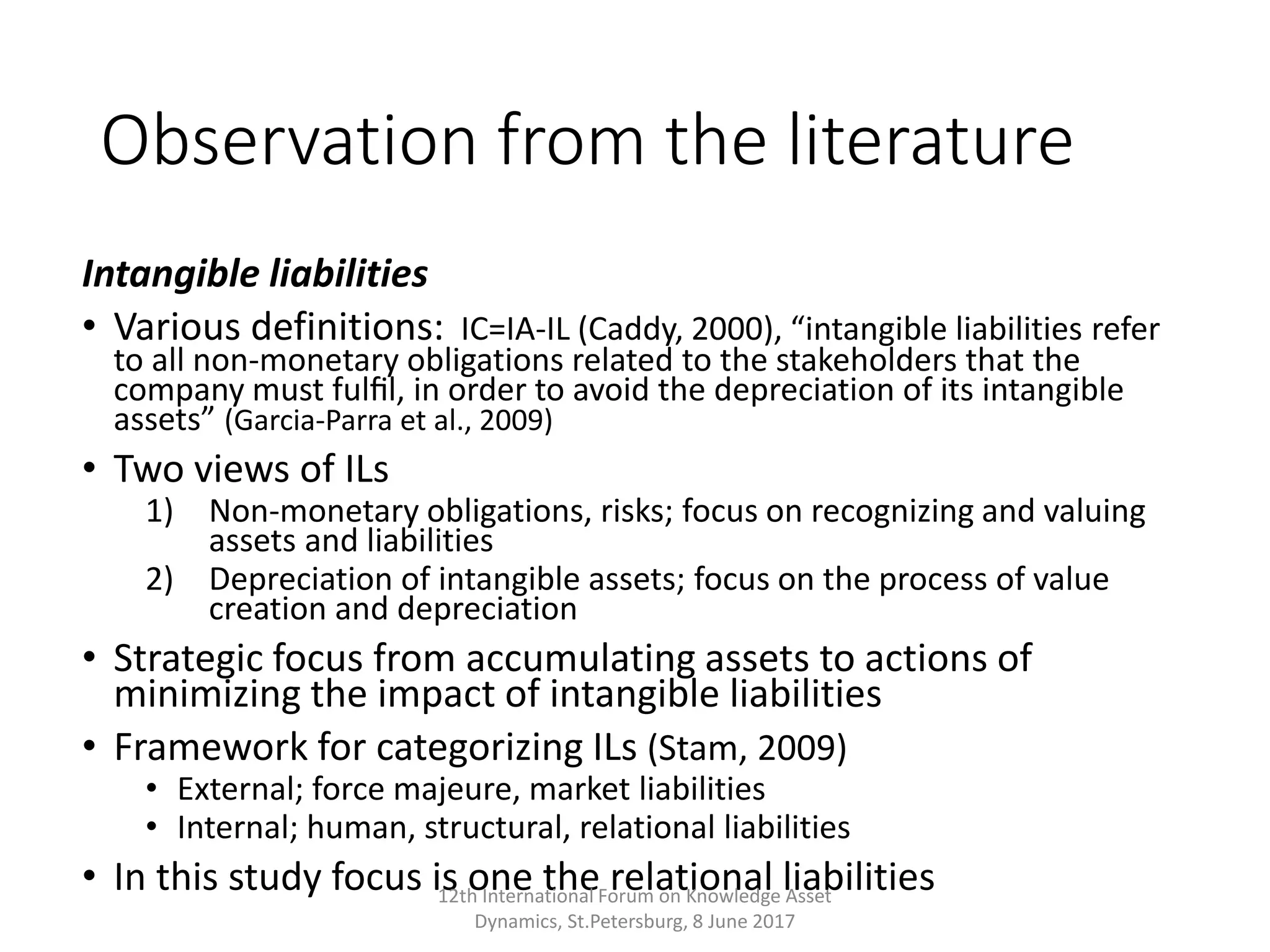 Observation from the literature
Intangible liabilities
• Various definitions: IC=IA-IL (Caddy, 2000), “intangible liabilities refer
to all non-monetary obligations related to the stakeholders that the
company must fulﬁl, in order to avoid the depreciation of its intangible
assets” (Garcia-Parra et al., 2009)
• Two views of ILs
1) Non-monetary obligations, risks; focus on recognizing and valuing
assets and liabilities
2) Depreciation of intangible assets; focus on the process of value
creation and depreciation
• Strategic focus from accumulating assets to actions of
minimizing the impact of intangible liabilities
• Framework for categorizing ILs (Stam, 2009)
• External; force majeure, market liabilities
• Internal; human, structural, relational liabilities
• In this study focus is one the relational liabilities12th International Forum on Knowledge Asset
Dynamics, St.Petersburg, 8 June 2017
 
