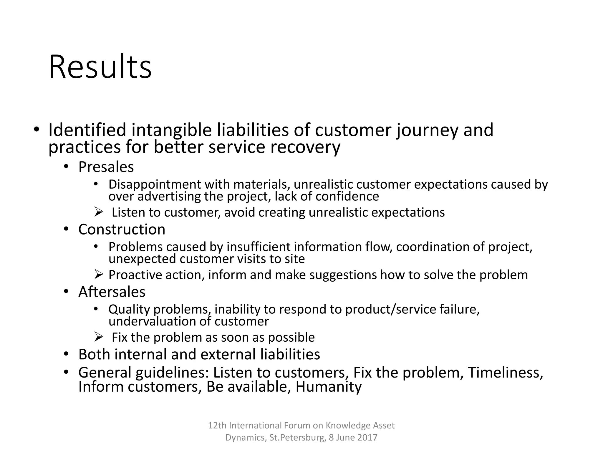 Results
• Identified intangible liabilities of customer journey and
practices for better service recovery
• Presales
• Disappointment with materials, unrealistic customer expectations caused by
over advertising the project, lack of confidence
 Listen to customer, avoid creating unrealistic expectations
• Construction
• Problems caused by insufficient information flow, coordination of project,
unexpected customer visits to site
 Proactive action, inform and make suggestions how to solve the problem
• Aftersales
• Quality problems, inability to respond to product/service failure,
undervaluation of customer
 Fix the problem as soon as possible
• Both internal and external liabilities
• General guidelines: Listen to customers, Fix the problem, Timeliness,
Inform customers, Be available, Humanity
12th International Forum on Knowledge Asset
Dynamics, St.Petersburg, 8 June 2017
 