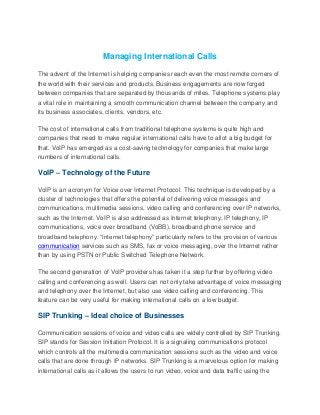 Managing International Calls
The advent of the Internet is helping companies reach even the most remote corners of
the world with their services and products. Business engagements are now forged
between companies that are separated by thousands of miles. Telephone systems play
a vital role in maintaining a smooth communication channel between the company and
its business associates, clients, vendors, etc.
The cost of international calls from traditional telephone systems is quite high and
companies that need to make regular international calls have to allot a big budget for
that. VoIP has emerged as a cost-saving technology for companies that make large
numbers of international calls.
VoIP – Technology of the Future
VoIP is an acronym for Voice over Internet Protocol. This technique is developed by a
cluster of technologies that offers the potential of delivering voice messages and
communications, multimedia sessions, video calling and conferencing over IP networks,
such as the Internet. VoIP is also addressed as Internet telephony, IP telephony, IP
communications, voice over broadband (VoBB), broadband phone service and
broadband telephony. “Internet telephony” particularly refers to the provision of various
communication services such as SMS, fax or voice messaging, over the Internet rather
than by using PSTN or Public Switched Telephone Network.
The second generation of VoIP providers has taken it a step further by offering video
calling and conferencing as well. Users can not only take advantage of voice messaging
and telephony over the Internet, but also use video calling and conferencing. This
feature can be very useful for making international calls on a low budget.
SIP Trunking – Ideal choice of Businesses
Communication sessions of voice and video calls are widely controlled by SIP Trunking.
SIP stands for Session Initiation Protocol. It is a signaling communications protocol
which controls all the multimedia communication sessions such as the video and voice
calls that are done through IP networks. SIP Trunking is a marvelous option for making
international calls as it allows the users to run video, voice and data traffic using the
 