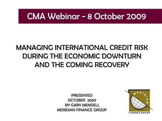 CMA Webinar - 8 October 2009 MANAGING INTERNATIONAL CREDIT RISK DURING THE ECONOMIC DOWNTURN AND THE COMING RECOVERY PRESENTED OCTOBER  2009 BY GARY MENDELL MERIDIAN FINANCE GROUP 