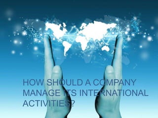 HOW SHOULD A COMPANY
MANAGE ITS INTERNATIONAL
ACTIVITIES?
 