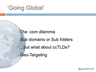 „Going Global‟


      The .com dilemma
      Sub domains or Sub folders
      ...but what about ccTLDs?
      Geo-Targeting


                                    @guyredmond
 