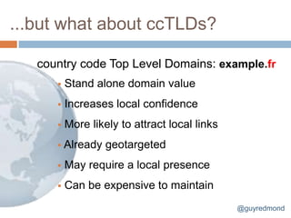 ...but what about ccTLDs?

   country code Top Level Domains: example.fr
         Stand alone domain value
         Increases local confidence
         More likely to attract local links
       Already    geotargeted
         May require a local presence
         Can be expensive to maintain
                                               @guyredmond
 