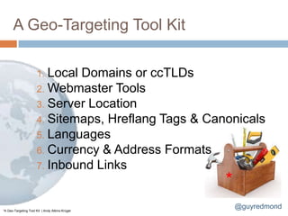 A Geo-Targeting Tool Kit

                      1. LocalDomains or ccTLDs
                      2. Webmaster Tools
                      3. Server Location
                      4. Sitemaps, Hreflang Tags & Canonicals
                      5. Languages
                      6. Currency & Address Formats
                      7. Inbound Links
                                                      *
*A Geo-Targeting Tool Kit | Andy Atkins-Krüger
                                                          @guyredmond
 