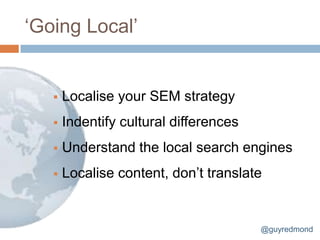 „Going Local‟


      Localise your SEM strategy
      Indentify cultural differences
      Understand the local search engines
      Localise content, don‟t translate


                                        @guyredmond
 