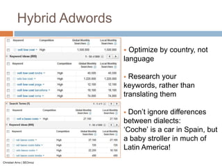 Hybrid Adwords

                            Optimize by country, not
                           language

                            Research your
                           keywords, rather than
                           translating them

                            Don‟t ignore differences
                           between dialects:
                           „Coche‟ is a car in Spain, but
                           a baby stroller in much of
                           Latin America!
Christian Arno | SEOmoz
 