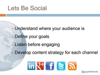 Lets Be Social


    Understand where your audience is
    Define your goals
    Listen before engaging
    Develop content strategy for each channel



                                     @guyredmond
 