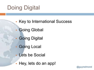 Doing Digital

      Key to International Success

      Going Global

      Going Digital

      Going Local

      Lets be Social

      Hey, lets do an app!
                                      @guyredmond
 