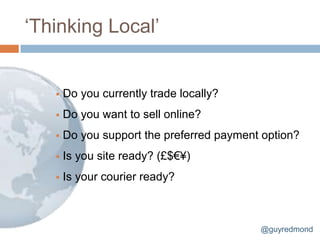 „Thinking Local‟


      Do you currently trade locally?
      Do you want to sell online?
      Do you support the preferred payment option?
      Is you site ready? (£$€¥)
      Is your courier ready?



                                           @guyredmond
 