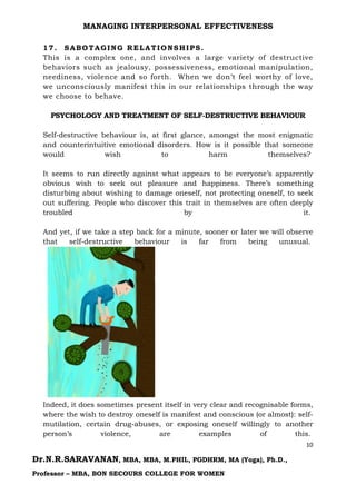 MANAGING INTERPERSONAL EFFECTIVENESS
10
Dr.N.R.SARAVANAN, MBA, MBA, M.PHIL, PGDHRM, MA (Yoga), Ph.D.,
Professor – MBA, BON SECOURS COLLEGE FOR WOMEN
17. SABOTAGING RELATIONSHIPS.
This is a complex one, and involves a large variety of destructive
behaviors such as jealousy, possessiveness, emotional manipulation,
neediness, violence and so forth. When we don’t feel worthy of love,
we unconsciously manifest this in our relationships through the way
we choose to behave.
PSYCHOLOGY AND TREATMENT OF SELF-DESTRUCTIVE BEHAVIOUR
Self-destructive behaviour is, at first glance, amongst the most enigmatic
and counterintuitive emotional disorders. How is it possible that someone
would wish to harm themselves?
It seems to run directly against what appears to be everyone’s apparently
obvious wish to seek out pleasure and happiness. There’s something
disturbing about wishing to damage oneself, not protecting oneself, to seek
out suffering. People who discover this trait in themselves are often deeply
troubled by it.
And yet, if we take a step back for a minute, sooner or later we will observe
that self-destructive behaviour is far from being unusual.
Indeed, it does sometimes present itself in very clear and recognisable forms,
where the wish to destroy oneself is manifest and conscious (or almost): self-
mutilation, certain drug-abuses, or exposing oneself willingly to another
person’s violence, are examples of this.
 