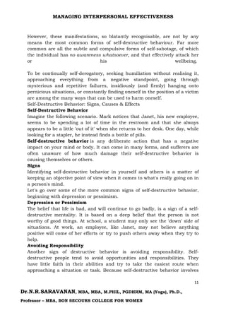 MANAGING INTERPERSONAL EFFECTIVENESS
11
Dr.N.R.SARAVANAN, MBA, MBA, M.PHIL, PGDHRM, MA (Yoga), Ph.D.,
Professor – MBA, BON SECOURS COLLEGE FOR WOMEN
However, these manifestations, so blatantly recognisable, are not by any
means the most common forms of self-destructive behaviour. Far more
common are all the subtle and compulsive forms of self-sabotage, of which
the individual has no awareness whatsoever, and that effectively attack her
or his wellbeing.
To be continually self-derogatory, seeking humiliation without realising it,
approaching everything from a negative standpoint, going through
mysterious and repetitive failures, insidiously (and firmly) hanging onto
pernicious situations, or constantly finding oneself in the position of a victim
are among the many ways that can be used to harm oneself.
Self-Destructive Behavior: Signs, Causes & Effects
Self-Destructive Behavior
Imagine the following scenario. Mark notices that Janet, his new employee,
seems to be spending a lot of time in the restroom and that she always
appears to be a little 'out of it' when she returns to her desk. One day, while
looking for a stapler, he instead finds a bottle of pills.
Self-destructive behavior is any deliberate action that has a negative
impact on your mind or body. It can come in many forms, and sufferers are
often unaware of how much damage their self-destructive behavior is
causing themselves or others.
Signs
Identifying self-destructive behavior in yourself and others is a matter of
keeping an objective point of view when it comes to what's really going on in
a person's mind.
Let's go over some of the more common signs of self-destructive behavior,
beginning with depression or pessimism.
Depression or Pessimism
The belief that life is bad, and will continue to go badly, is a sign of a self-
destructive mentality. It is based on a deep belief that the person is not
worthy of good things. At school, a student may only see the 'down' side of
situations. At work, an employee, like Janet, may not believe anything
positive will come of her efforts or try to push others away when they try to
help.
Avoiding Responsibility
Another sign of destructive behavior is avoiding responsibility. Self-
destructive people tend to avoid opportunities and responsibilities. They
have little faith in their abilities and try to take the easiest route when
approaching a situation or task. Because self-destructive behavior involves
 