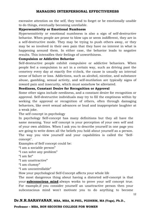 MANAGING INTERPERSONAL EFFECTIVENESS
12
Dr.N.R.SARAVANAN, MBA, MBA, M.PHIL, PGDHRM, MA (Yoga), Ph.D.,
Professor – MBA, BON SECOURS COLLEGE FOR WOMEN
excessive attention on the self, they tend to forget or be emotionally unable
to do things, eventually becoming unreliable.
Hypersensitivity or Emotional Numbness
Hypersensitivity or emotional numbness is also a sign of self-destructive
behavior. When people are prone to blow ups or seem indifferent, they are in
a self-destructive mode. They may be trying to push others away, or they
may be so involved in their own pain that they have no interest in what is
happening around them. In either case, the behavior leads to negative
results. This intensifies their feelings of unworthiness.
Compulsion or Addictive Behavior
Self-destructive people exhibit compulsive or addictive behaviors. When
people feel a compulsion to act in a certain way, such as driving past the
cemetery every day at exactly five o'clock, the cause is usually an internal
sense of failure or loss. Addictions, such as alcohol, nicotine, and substance
abuse, gambling, sexual activity, and self-mutilation are typically signs of
inward pain and insecurity, which must somehow be alleviated.
Neediness, Constant Desire for Recognition or Approval
Some other signs include neediness, and a constant desire for recognition or
approval. Self-destructive individuals may try to fill the emptiness within by
seeking the approval or recognition of others, often through damaging
behaviors, like overt sexual advances or loud and inappropriate laughter at
a weak joke.
The self concept in psychology
In psychology Self-concept has many definitions but they all have the
same meaning. Your self concept is your perception of your own self and
of your own abilities. When I ask you to describe yourself in one page you
are going to write down all the beliefs you hold about yourself as a person.
The way you view yourself and your capabilities is called the "Self-
concept".
Examples of Self concept could be:
“I am a sociable person”
“I can solve any problem”
“I am fat”
“I am unattractive”
“I am clumsy”
“I am uncontrollable”
How your psychological Self-Concept affects your whole life
The most dangerous thing about having a distorted self-concept is that
your subconscious mind always works to prove your self concept true.
For example,if you consider yourself an unattractive person then your
subconscious mind won't motivate you to do anything to become
 