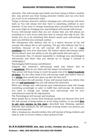 MANAGING INTERPERSONAL EFFECTIVENESS
13
Dr.N.R.SARAVANAN, MBA, MBA, M.PHIL, PGDHRM, MA (Yoga), Ph.D.,
Professor – MBA, BON SECOURS COLLEGE FOR WOMEN
attractive. This self-concept may hinder you from trying to follow a healthy
diet, may prevent you from buying attractive clothes and can even force
you to act in an unattractive way!!
Trying to become attractive without changing your self-concept will never
work as You will always feel that there is something artificial in your
behavior. If you want to change something about yourself then know that
you must begin by changing your psychological self concept self-concept.
If your self-concept states that you are clumsy then you will always act
according to it even if you tried your best to conceal that side of you. The
harder you try to do something that doesn’t match your self-concept the
more you will find your attempts useless.
The salesperson who believes that he is a failure because of his self
concept will always fail to sell anything. The guy who believes that he is
worthless because of his self concept will always act in a non
confident way even if he tried hard. The athlete whose self-concept states
that he doesn't have the ability to win the gold medal will never get it.
To summarize this, it's almost impossible to challenge your psychological
self-concept and that’s why you should try to change it instead of
challenging it.
Psychological Self-Concept and Behavior
Suppose that someone's self-concept made him believe that he
is persistent, How do you think will this impact his behavior?
This person will keep trying to reach his goals even if he failed hundreds
of times. On the other hand if his self-concept made him believe that he
is a victim then would have given up after the first try!!!
So it's all about the self-concept. If your self concept made you believe that
you are self motivated then you will always feel motivated.
When you change your self-concept your subconscious mind will change
everything accordingly in order to fulfill that self-concept. So whenever
you want to change just change your self-concept and let your
subconscious mind do the adjustments.
The Psychological self concept and breakups
Some people fail to recover from breakups quickly just because they have
the self concept of being broken or of not being resilient, in my book How
to get over anyone in few days i described how following repetitive
behavior that reinforces the self concept of being broken can prevent you
from recovering fast.
After a breakup you should reinforce the self concept of being resilient and
solid in order to recover within a short period of time.
 
