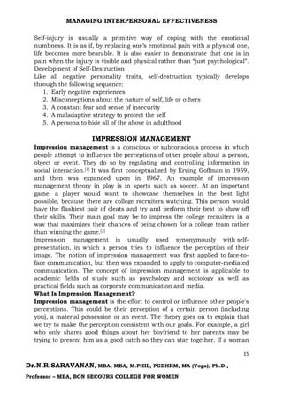 MANAGING INTERPERSONAL EFFECTIVENESS
15
Dr.N.R.SARAVANAN, MBA, MBA, M.PHIL, PGDHRM, MA (Yoga), Ph.D.,
Professor – MBA, BON SECOURS COLLEGE FOR WOMEN
Self-injury is usually a primitive way of coping with the emotional
numbness. It is as if, by replacing one’s emotional pain with a physical one,
life becomes more bearable. It is also easier to demonstrate that one is in
pain when the injury is visible and physical rather than “just psychological”.
Development of Self-Destruction
Like all negative personality traits, self-destruction typically develops
through the following sequence:
1. Early negative experiences
2. Misconceptions about the nature of self, life or others
3. A constant fear and sense of insecurity
4. A maladaptive strategy to protect the self
5. A persona to hide all of the above in adulthood
IMPRESSION MANAGEMENT
Impression management is a conscious or subconscious process in which
people attempt to influence the perceptions of other people about a person,
object or event. They do so by regulating and controlling information in
social interaction.[1] It was first conceptualized by Erving Goffman in 1959,
and then was expanded upon in 1967. An example of impression
management theory in play is in sports such as soccer. At an important
game, a player would want to showcase themselves in the best light
possible, because there are college recruiters watching. This person would
have the flashiest pair of cleats and try and perform their best to show off
their skills. Their main goal may be to impress the college recruiters in a
way that maximizes their chances of being chosen for a college team rather
than winning the game.[2]
Impression management is usually used synonymously with self-
presentation, in which a person tries to influence the perception of their
image. The notion of impression management was first applied to face-to-
face communication, but then was expanded to apply to computer-mediated
communication. The concept of impression management is applicable to
academic fields of study such as psychology and sociology as well as
practical fields such as corporate communication and media.
What Is Impression Management?
Impression management is the effort to control or influence other people's
perceptions. This could be their perception of a certain person (including
you), a material possession or an event. The theory goes on to explain that
we try to make the perception consistent with our goals. For example, a girl
who only shares good things about her boyfriend to her parents may be
trying to present him as a good catch so they can stay together. If a woman
 