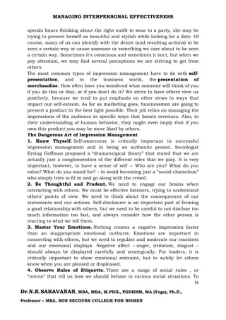 MANAGING INTERPERSONAL EFFECTIVENESS
16
Dr.N.R.SARAVANAN, MBA, MBA, M.PHIL, PGDHRM, MA (Yoga), Ph.D.,
Professor – MBA, BON SECOURS COLLEGE FOR WOMEN
spends hours thinking about the right outfit to wear to a party, she may be
trying to present herself as beautiful and stylish while looking for a date. Of
course, many of us can identify with the desire (and resulting actions) to be
seen a certain way or cause someone or something we care about to be seen
a certain way. Sometimes it's conscious and sometimes it isn't, but when we
pay attention, we may find several perceptions we are striving to get from
others.
The most common types of impression management have to do with self-
presentation, and in the business world, the presentation of
merchandise. How often have you wondered what someone will think of you
if you do this or that, or if you don't do it? We strive to have others view us
positively, because we tend to put emphasis on other views in ways that
impact our self-esteem. As far as marketing goes, businessmen are going to
present a product in the best light possible. Their job relies on managing the
impressions of the audience in specific ways that boosts revenues. Also, in
their understanding of human behavior, they might even imply that if you
own this product you may be more liked by others.
The Dangerous Art of Impression Management
1. Know Thyself. Self-awareness is critically important in successful
impression management and in being an authentic person. Sociologist
Erving Goffman proposed a “dramaturgical theory” that stated that we are
actually just a conglomeration of the different roles that we play. It is very
important, however, to have a sense of self -- Who are you? What do you
value? What do you stand for? – to avoid becoming just a “social chameleon”
who simply tries to fit in and go along with the crowd.
2. Be Thoughtful and Prudent. We need to engage our brains when
interacting with others. We must be effective listeners, trying to understand
others’ points of view. We need to think about the consequences of our
statements and our actions. Self-disclosure is an important part of forming
a good relationship with others, but we need to be careful to not disclose too
much information too fast, and always consider how the other person is
reacting to what we tell them.
3. Master Your Emotions. Nothing creates a negative impression faster
than an inappropriate emotional outburst. Emotions are important in
connecting with others, but we need to regulate and moderate our emotions
and our emotional displays. Negative affect – anger, irritation, disgust –
should always be displayed carefully and strategically. For leaders, it is
critically important to show emotional restraint, but to subtly let others
know when you are pleased or displeased.
4. Observe Rules of Etiquette. There are a range of social rules , or
“norms” that tell us how we should behave in various social situations. To
 