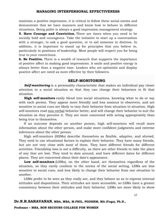 MANAGING INTERPERSONAL EFFECTIVENESS
17
Dr.N.R.SARAVANAN, MBA, MBA, M.PHIL, PGDHRM, MA (Yoga), Ph.D.,
Professor – MBA, BON SECOURS COLLEGE FOR WOMEN
maintain a positive impression, it is critical to follow these social norms and
demonstrate that we have manners and know how to behave in different
situations. Being polite is always a good impression management strategy.
5. Have Courage and Conviction. There are times when you need to be
socially bold and courageous. Take the initiative to start up a conversation
with a stranger, to ask a good question, or to aid someone in distress. In
addition, it is important to stand up for principles that you believe in,
particularly in positions of leadership. Most people will respect you for being
true to your convictions.
6. Be Positive. There is a wealth of research that supports the importance
of positive affect in making good impressions. A smile and positive energy is
always better than a negative tone. Leaders who are optimistic and display
positive affect are rated as more effective by their followers.
SELF-MONITORING
Self-monitoring is a personality characteristic that makes an individual pay closer
attention to a social situation so that they can change their behaviors to fit that
situation.
High self-monitors easily blend into social situations, knowing what to do or say
with each person. They appear more friendly and less anxious to observers, and are
sensitive to social cues are likely to vary their behavior from situation to situation. High
self-monitors read non-verbal behavior better, and will change their behavior to suit the
situation as they perceive it. They are more concerned with acting appropriately than
being true to themselves.
If an outcome depends on another person, high self-monitors will recall more
information about the other person, and make more confident judgments and extreme
inferences about the other person.
High self-monitors (HSMs) describe themselves as flexible, adaptive, and shrewd.
They tend to use situational factors to explain their behavior. They have many friends,
but are not very close with most of them. They have different friends for different
activities. Friendship loss is not a difficulty, as there are other friends to take the place
of any that are lost. They tend to date around, and have different dates for different
places. They are concerned about their date's appearance.
Low self-monitors (LSMs), on the other hand, act themselves regardless of the
situation, so they rarely conform to the norms of the social setting. LSMs are less
sensitive to social cues, and less likely to change their behavior from one situation to
another.
LSMs prefer to be seen as they really are, and they behave so as to express internal
attitudes and dispositions. Their attitudes are more accessible, so LSMs have a greater
consistency between their attitudes and their behavior. LSMs are more likely to show
 