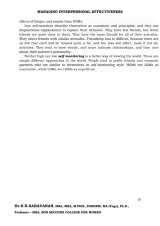 MANAGING INTERPERSONAL EFFECTIVENESS
18
Dr.N.R.SARAVANAN, MBA, MBA, M.PHIL, PGDHRM, MA (Yoga), Ph.D.,
Professor – MBA, BON SECOURS COLLEGE FOR WOMEN
effects of fatigue and moods than HSMs.
Low self-monitors describe themselves as consistent and principled, and they use
dispositional explanations to explain their behavior. They have few friends, but these
friends are quite close to them. They have the same friends for all of their activities.
They select friends with similar attitudes. Friendship loss is difficult, because there are
so few that each will be missed quite a bit, and the loss will affect, most if not all,
activities. They tend to have steady, and more intimate relationships, and they care
about their partner's personality.
Neither high nor low self monitoring is a better way of viewing the world. These are
simply different approaches to the world. People tend to prefer friends and romantic
partners who are similar to themselves in self-monitoring style. HSMs see LSMs as
insensitive, while LSMs see HSMs as superficial
 