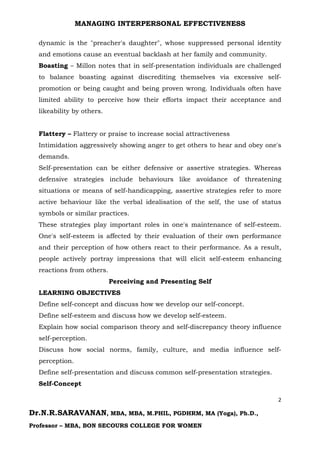 MANAGING INTERPERSONAL EFFECTIVENESS
2
Dr.N.R.SARAVANAN, MBA, MBA, M.PHIL, PGDHRM, MA (Yoga), Ph.D.,
Professor – MBA, BON SECOURS COLLEGE FOR WOMEN
dynamic is the "preacher's daughter", whose suppressed personal identity
and emotions cause an eventual backlash at her family and community.
Boasting – Millon notes that in self-presentation individuals are challenged
to balance boasting against discrediting themselves via excessive self-
promotion or being caught and being proven wrong. Individuals often have
limited ability to perceive how their efforts impact their acceptance and
likeability by others.
Flattery – Flattery or praise to increase social attractiveness
Intimidation aggressively showing anger to get others to hear and obey one's
demands.
Self-presentation can be either defensive or assertive strategies. Whereas
defensive strategies include behaviours like avoidance of threatening
situations or means of self-handicapping, assertive strategies refer to more
active behaviour like the verbal idealisation of the self, the use of status
symbols or similar practices.
These strategies play important roles in one's maintenance of self-esteem.
One's self-esteem is affected by their evaluation of their own performance
and their perception of how others react to their performance. As a result,
people actively portray impressions that will elicit self-esteem enhancing
reactions from others.
Perceiving and Presenting Self
LEARNING OBJECTIVES
Define self-concept and discuss how we develop our self-concept.
Define self-esteem and discuss how we develop self-esteem.
Explain how social comparison theory and self-discrepancy theory influence
self-perception.
Discuss how social norms, family, culture, and media influence self-
perception.
Define self-presentation and discuss common self-presentation strategies.
Self-Concept
 