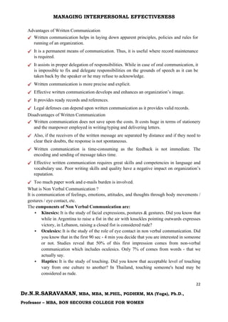 MANAGING INTERPERSONAL EFFECTIVENESS
22
Dr.N.R.SARAVANAN, MBA, MBA, M.PHIL, PGDHRM, MA (Yoga), Ph.D.,
Professor – MBA, BON SECOURS COLLEGE FOR WOMEN
Advantages of Written Communication
Written communication helps in laying down apparent principles, policies and rules for
running of an organization.
It is a permanent means of communication. Thus, it is useful where record maintenance
is required.
It assists in proper delegation of responsibilities. While in case of oral communication, it
is impossible to fix and delegate responsibilities on the grounds of speech as it can be
taken back by the speaker or he may refuse to acknowledge.
Written communication is more precise and explicit.
Effective written communication develops and enhances an organization’s image.
It provides ready records and references.
Legal defenses can depend upon written communication as it provides valid records.
Disadvantages of Written Communication
Written communication does not save upon the costs. It costs huge in terms of stationery
and the manpower employed in writing/typing and delivering letters.
Also, if the receivers of the written message are separated by distance and if they need to
clear their doubts, the response is not spontaneous.
Written communication is time-consuming as the feedback is not immediate. The
encoding and sending of message takes time.
Effective written communication requires great skills and competencies in language and
vocabulary use. Poor writing skills and quality have a negative impact on organization’s
reputation.
Too much paper work and e-mails burden is involved.
What is Non Verbal Communication ?
It is communication of feelings, emotions, attitudes, and thoughts through body movements /
gestures / eye contact, etc.
The components of Non Verbal Communication are:
 Kinesics: It is the study of facial expressions, postures & gestures. Did you know that
while in Argentina to raise a fist in the air with knuckles pointing outwards expresses
victory, in Lebanon, raising a closed fist is considered rude?
 Oculesics: It is the study of the role of eye contact in non verbal communication. Did
you know that in the first 90 sec - 4 min you decide that you are interested in someone
or not. Studies reveal that 50% of this first impression comes from non-verbal
communication which includes oculesics. Only 7% of comes from words - that we
actually say.
 Haptics: It is the study of touching. Did you know that acceptable level of touching
vary from one culture to another? In Thailand, touching someone's head may be
considered as rude.
 